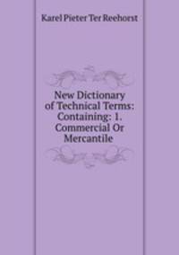 New Dictionary of Technical Terms: Containing: 1. Commercial Or Mercantile .