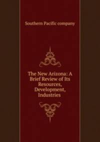 The New Arizona: A Brief Review of Its Resources, Development, Industries .