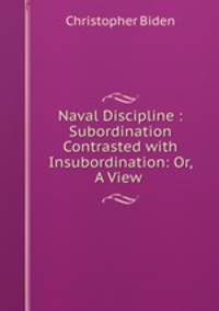 Naval Discipline : Subordination Contrasted with Insubordination: Or, A View .