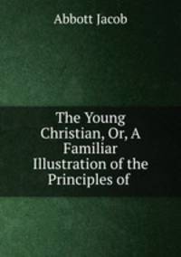 The Young Christian, Or, A Familiar Illustration of the Principles of .