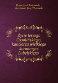 Zycie Jerzego Ossolinskiego, kanclerza wielkiego koronnego, Lubelskiego .