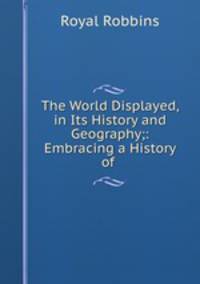 The World Displayed, in Its History and Geography;: Embracing a History of .