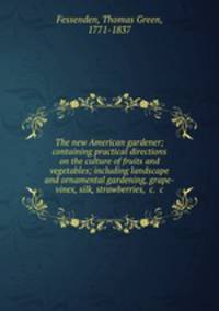 The new American gardener; containing practical directions on the culture of fruits and vegetables; including landscape and ornamental gardening, grape-vines, silk, strawberries, &c. &c