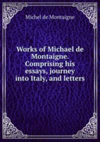 Works of Michael de Montaigne. Comprising his essays, journey into Italy, and letters