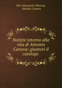 Notizie intorno alla vita di Antonio Canova: giuntovi il catalogo .
