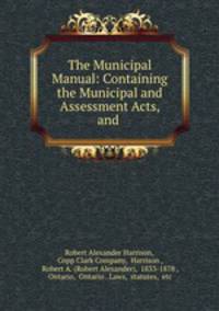 The Municipal Manual: Containing the Municipal and Assessment Acts, and .