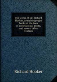 The works of Mr. Richard Hooker, containing eight books of the laws of ecclesiastical polity, and several other treatises
