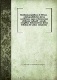 Nombres geograficos de Mexico : catalogo alfabetico de los nombres de lugar pertenecientes al idioma "nahuatl" : estudio jeroglifico de la matricula de los tributos del Codice Mendocino