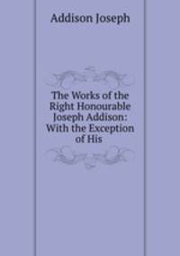 The Works of the Right Honourable Joseph Addison: With the Exception of His .