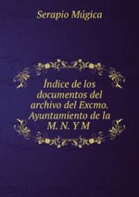 Indice de los documentos del archivo del Excmo. Ayuntamiento de la M. N. Y M .