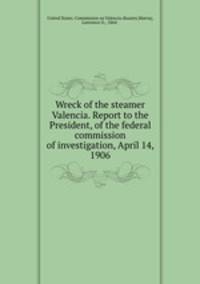 Wreck of the steamer Valencia. Report to the President, of the federal commission of investigation, April 14, 1906