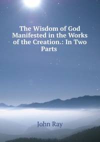 The Wisdom of God Manifested in the Works of the Creation.: In Two Parts .