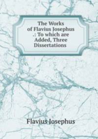 The Works of Flavius Josephus .: To which are Added, Three Dissertations .