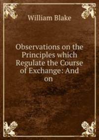 Observations on the Principles which Regulate the Course of Exchange: And on .