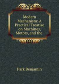 Modern Mechanism: A Practical Treatise on Machines, Motors, and the .