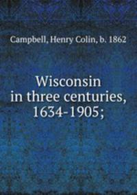 Wisconsin in three centuries, 1634-1905;