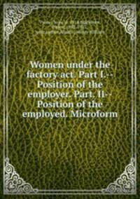 Women under the factory act. Part I.--Position of the employer. Part. II--Position of the employed. Microform