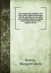The woman who battled for the boys in blue. Mother Bickerdyke; her life and labors for the relief of our soldiers. Sketches of battle scenes and incidents of the sanitary service