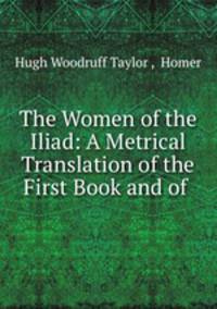 The Women of the Iliad: A Metrical Translation of the First Book and of .
