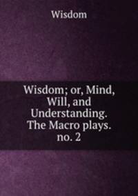 Wisdom; or, Mind, Will, and Understanding. The Macro plays. no. 2