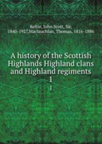A history of the Scottish Highlands Highland clans and Highland regiments. 1