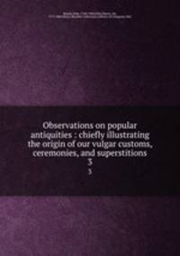 Observations on popular antiquities : chiefly illustrating the origin of our vulgar customs, ceremonies, and superstitions. 3
