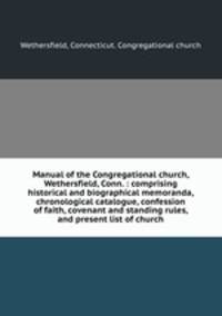 Manual of the Congregational church, Wethersfield, Conn. : comprising historical and biographical memoranda, chronological catalogue, confession of faith, covenant and standing rules, and present list of church