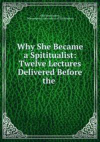 Why She Became a Spititualist: Twelve Lectures Delivered Before the .