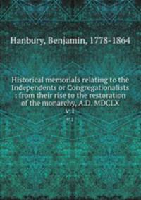 Historical memorials relating to the Independents or Congregationalists : from their rise to the restoration of the monarchy, A.D. MDCLX. v.1