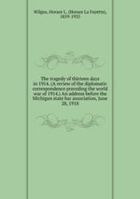 The tragedy of thirteen days in 1914. (A review of the diplomatic correspondence preceding the world war of 1914.) An address before the Michigan state bar association, June 28, 1918