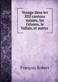 Voyage dans les XIII cantons suisses, les Grisons, le Vallais, et autres .