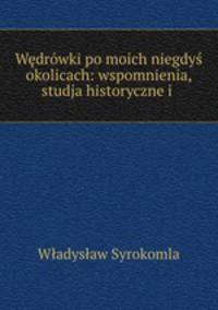 Wedrowki po moich niegdys okolicach: wspomnienia, studja historyczne i .