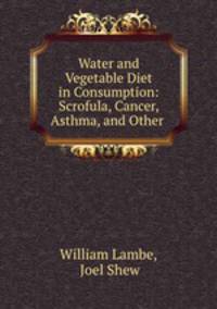 Water and Vegetable Diet in Consumption: Scrofula, Cancer, Asthma, and Other .