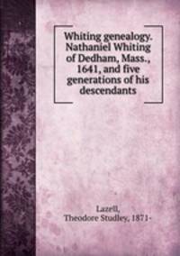 Whiting genealogy. Nathaniel Whiting of Dedham, Mass., 1641, and five generations of his descendants