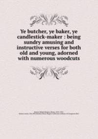 Ye butcher, ye baker, ye candlestick-maker : being sundry amusing and instructive verses for both old and young, adorned with numerous woodcuts
