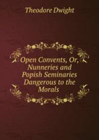 Open Convents, Or, Nunneries and Popish Seminaries Dangerous to the Morals .