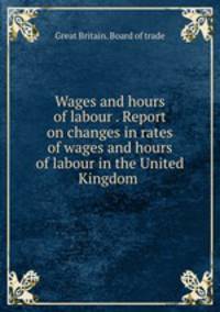 Wages and hours of labour . Report on changes in rates of wages and hours of labour in the United Kingdom