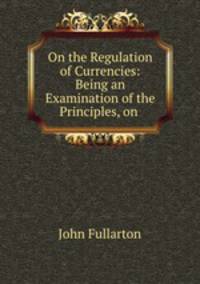 On the Regulation of Currencies: Being an Examination of the Principles, on .