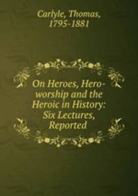 On Heroes, Hero-worship and the Heroic in History: Six Lectures, Reported .