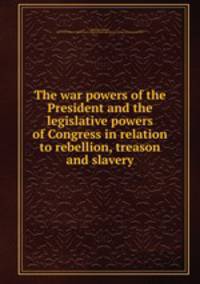 The war powers of the President and the legislative powers of Congress in relation to rebellion, treason and slavery