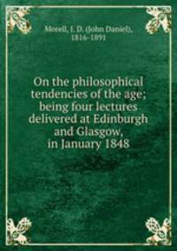 On the philosophical tendencies of the age; being four lectures delivered at Edinburgh and Glasgow, in January 1848