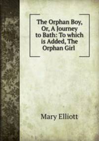 The Orphan Boy, Or, A Journey to Bath: To which is Added, The Orphan Girl .