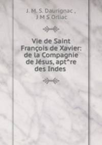 Vie de Saint Francois de Xavier: de la Compagnie de Jesus, apt?re des Indes .
