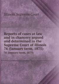 Reports of cases at law and in chancery argued and determined in the Supreme Court of Illinois. 76 (January term, 1875)
