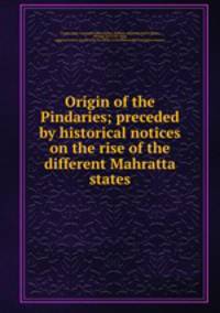 Origin of the Pindaries; preceded by historical notices on the rise of the different Mahratta states