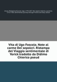 Vita di Ugo Foscolo. Note al carme Dei sepolcri. Ristampa del Viaggio sentimentale di Yorick tradotto da Didimo Chierico pseud.