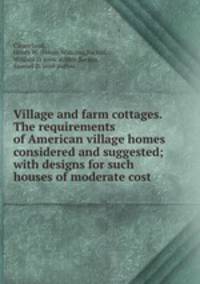 Village and farm cottages. The requirements of American village homes considered and suggested; with designs for such houses of moderate cost