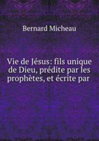 Vie de Jesus: fils unique de Dieu, predite par les prophetes, et ecrite par .