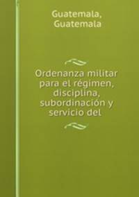 Ordenanza militar para el regimen, disciplina, subordinacion y servicio del .