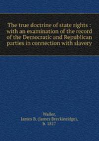 The true doctrine of state rights : with an examination of the record of the Democratic and Republican parties in connection with slavery